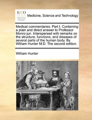 [6799d] %R.e.a.d* %O.n.l.i.n.e@ Medical commentaries. Part I. Containing a plain and direct answer to Professor Monro jun. Interspersed with remarks on the structure, functions, and  By William Hunter M.D. The second edition. - William Hunter ^e.P.u.b%