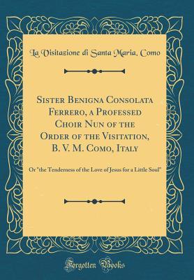 [4b05a] %R.e.a.d* *O.n.l.i.n.e~ Sister Benigna Consolata Ferrero, a Professed Choir Nun of the Order of the Visitation, B. V. M. Como, Italy: Or the Tenderness of the Love of Jesus for a Little Soul (Classic Reprint) - La Visitazione Di Santa Maria *ePub^