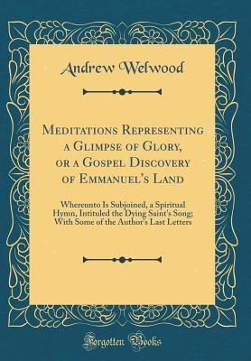 [3e685] ^F.u.l.l.* #D.o.w.n.l.o.a.d* Meditations Representing a Glimpse of Glory, or a Gospel Discovery of Emmanuel's Land: Whereunto Is Subjoined, a Spiritual Hymn, Intituled the Dying Saint's Song; With Some of the Author's Last Letters (Classic Reprint) - Andrew Welwood ^P.D.F*
