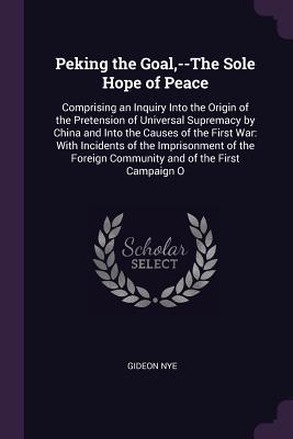 [e8b1e] #Full! #Download^ Peking the Goal, --The Sole Hope of Peace: Comprising an Inquiry Into the Origin of the Pretension of Universal Supremacy by China and Into the Causes of the First War: With Incidents of the Imprisonment of the Foreign Community and of the First Campai - Gideon Nye Jr. @ePub@