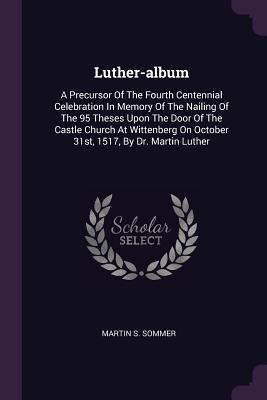 [188c5] ^Full~ ^Download% Luther-Album: A Precursor of the Fourth Centennial Celebration in Memory of the Nailing of the 95 Theses Upon the Door of the Castle Church at Wittenberg on October 31st, 1517, by Dr. Martin Luther - Martin S. Sommer ~P.D.F!