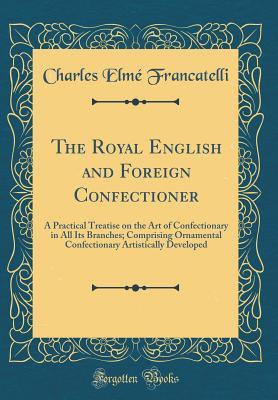 [3f470] @F.u.l.l.^ !D.o.w.n.l.o.a.d! The Royal English and Foreign Confectioner: A Practical Treatise on the Art of Confectionary in All Its Branches; Comprising Ornamental Confectionary Artistically Developed (Classic Reprint) - Charles Elmé Francatelli *P.D.F%