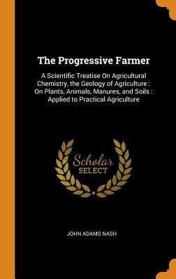 [5874a] *Full! ~Download! The Progressive Farmer: A Scientific Treatise on Agricultural Chemistry, the Geology of Agriculture: On Plants, Animals, Manures, and Soils: Applied to Practical Agriculture - John Adams Nash *e.P.u.b~