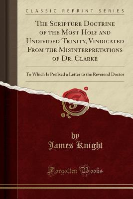 [7e2fd] %Download! The Scripture Doctrine of the Most Holy and Undivided Trinity, Vindicated from the Misinterpretations of Dr. Clarke: To Which Is Prefixed a Letter to the Reverend Doctor (Classic Reprint) - James Knight %PDF@