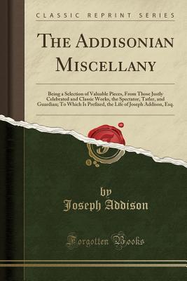[29dd7] %R.e.a.d^ The Addisonian Miscellany: Being a Selection of Valuable Pieces, from Those Justly Celebrated and Classic Works, the Spectator, Tatler, and Guardian; To Which Is Prefixed, the Life of Joseph Addison, Esq. (Classic Reprint) - Joseph Addison @PDF~